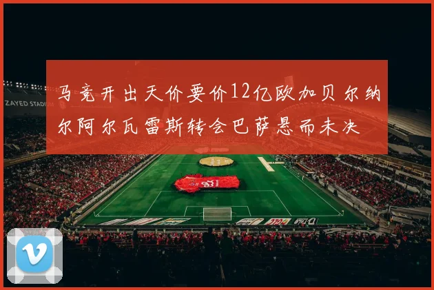 马竞开出天价要价12亿欧加贝尔纳尔阿尔瓦雷斯转会巴萨悬而未决