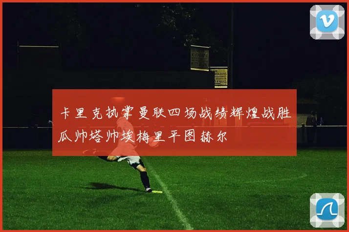 卡里克执掌曼联四场战绩辉煌战胜瓜帅塔帅埃梅里平图赫尔