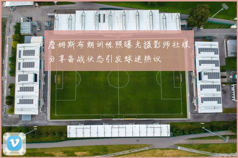 詹姆斯布朗训练照曝光摄影师社媒分享备战状态引发球迷热议