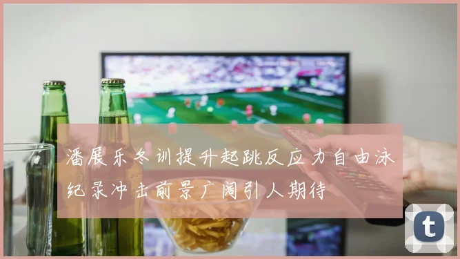 潘展乐冬训提升起跳反应力自由泳纪录冲击前景广阔引人期待