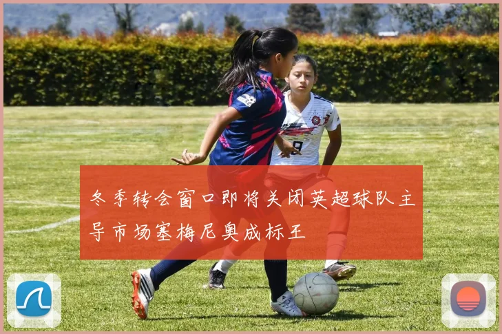 冬季转会窗口即将关闭英超球队主导市场塞梅尼奥成标王