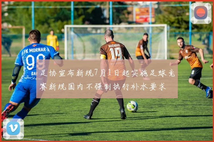 足协宣布新规7月1日起实施足球竞赛新规国内不强制执行补水要求