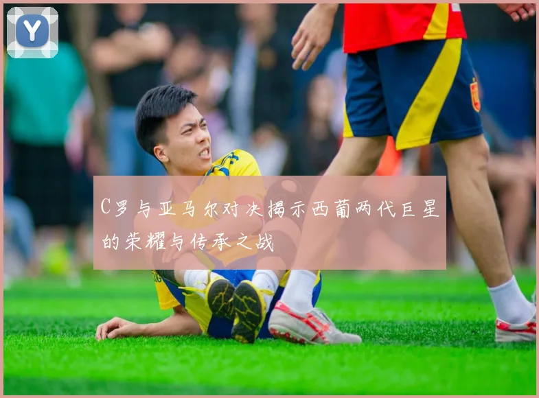 C罗与亚马尔对决揭示西葡两代巨星的荣耀与传承之战