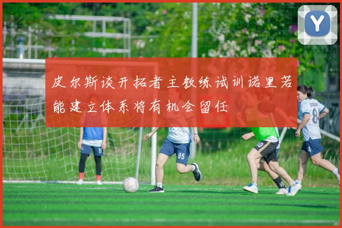 皮尔斯谈开拓者主教练试训诺里若能建立体系将有机会留任