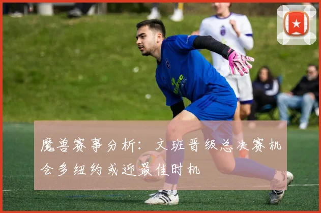 魔兽赛事分析：文班晋级总决赛机会多纽约或迎最佳时机