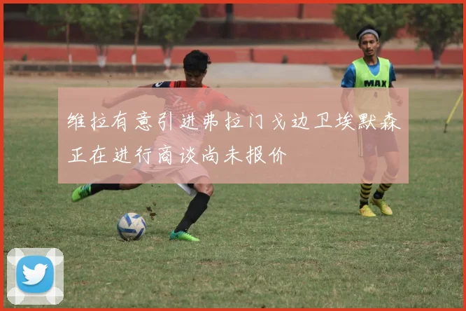维拉有意引进弗拉门戈边卫埃默森正在进行商谈尚未报价