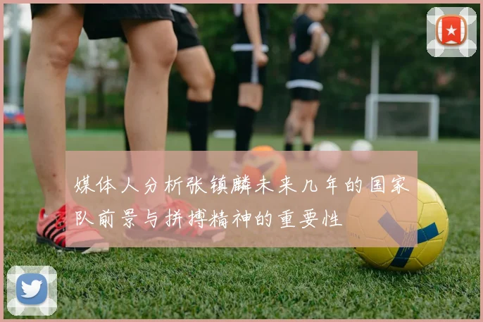 媒体人分析张镇麟未来几年的国家队前景与拼搏精神的重要性