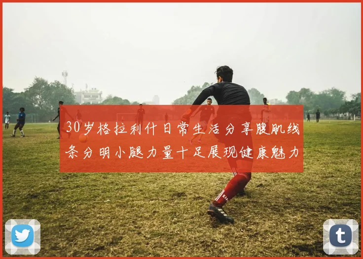 30岁格拉利什日常生活分享腹肌线条分明小腿力量十足展现健康魅力