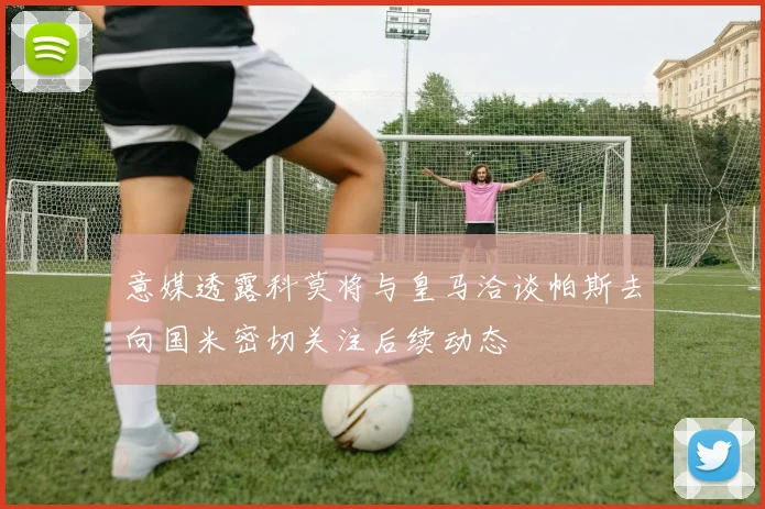 意媒透露科莫将与皇马洽谈帕斯去向国米密切关注后续动态