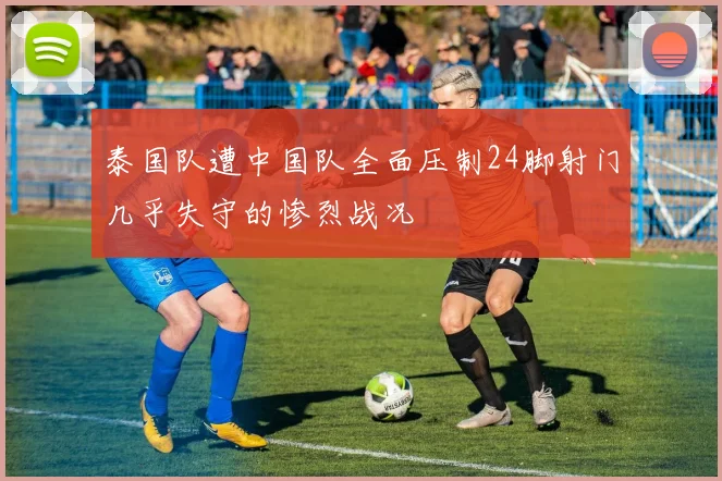 泰国队遭中国队全面压制24脚射门几乎失守的惨烈战况