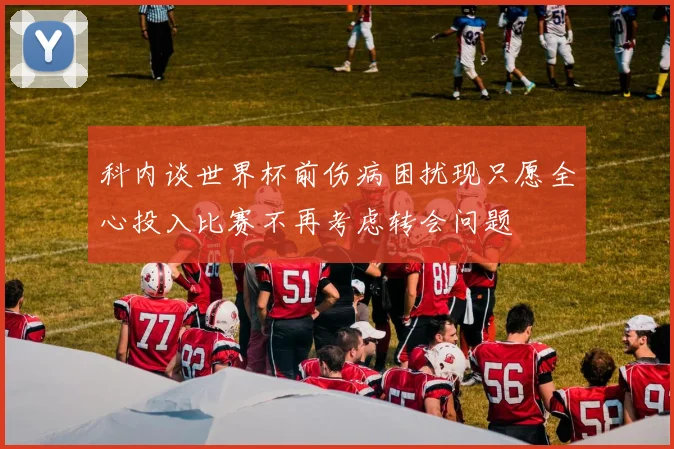 科内谈世界杯前伤病困扰现只愿全心投入比赛不再考虑转会问题