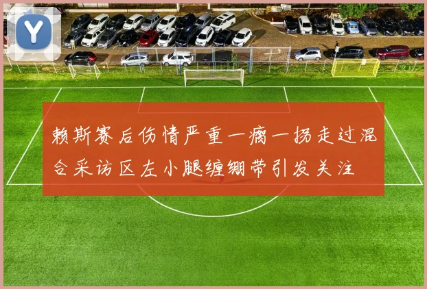 赖斯赛后伤情严重一瘸一拐走过混合采访区左小腿缠绷带引发关注