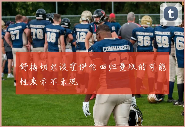舒梅切尔谈霍伊伦回归曼联的可能性表示不乐观