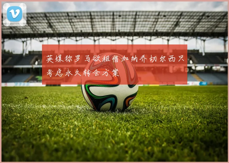 英媒称罗马欲租借加纳乔切尔西只考虑永久转会方案