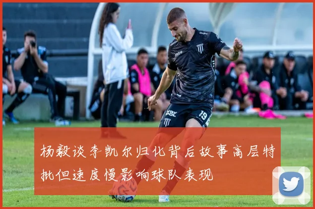 杨毅谈李凯尔归化背后故事高层特批但速度慢影响球队表现