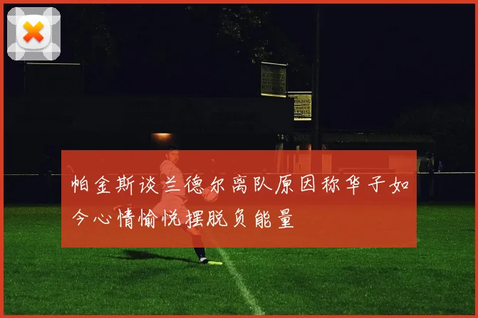 帕金斯谈兰德尔离队原因称华子如今心情愉悦摆脱负能量