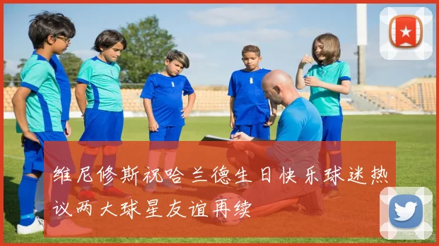 维尼修斯祝哈兰德生日快乐球迷热议两大球星友谊再续