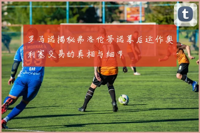 罗马诺揭秘弗洛伦蒂诺幕后运作奥利塞交易的真相与细节